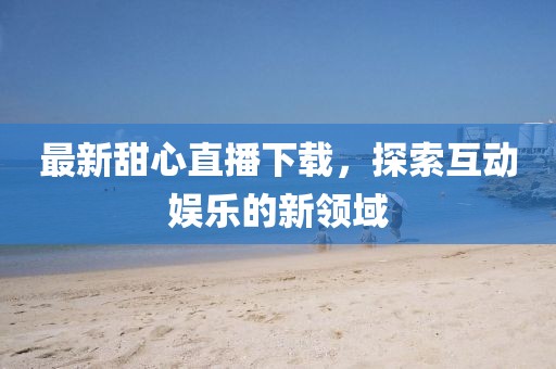 最新甜心直播下载，探索互动娱乐的新领域