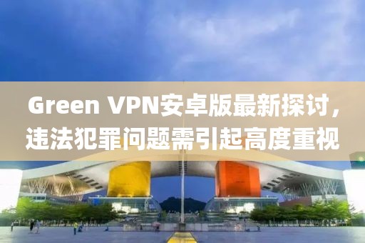 Green VPN安卓版最新探讨，违法犯罪问题需引起高度重视