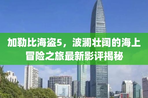 加勒比海盗5，波澜壮阔的海上冒险之旅最新影评揭秘