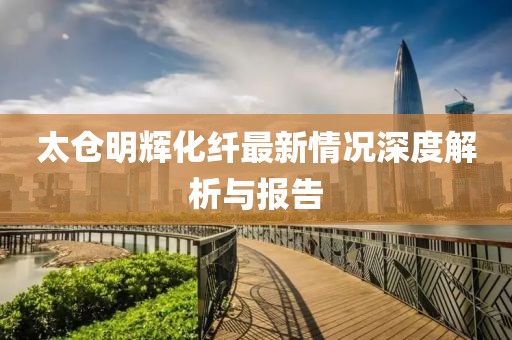 太仓明辉化纤最新情况深度解析与报告