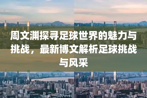 周文渊探寻足球世界的魅力与挑战，最新博文解析足球挑战与风采