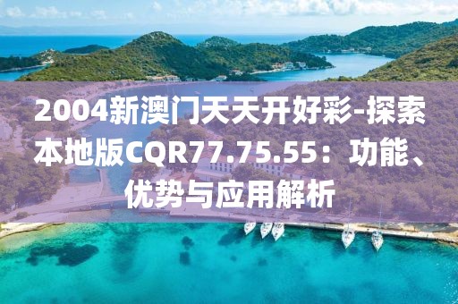 2004新澳门天天开好彩-探索本地版CQR77.75.55：功能、优势与应用解析