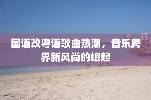国语改粤语歌曲热潮，音乐跨界新风尚的崛起