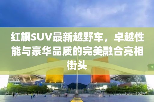 红旗SUV最新越野车，卓越性能与豪华品质的完美融合亮相街头