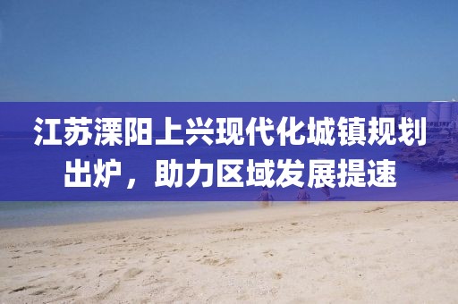 江苏溧阳上兴现代化城镇规划出炉，助力区域发展提速