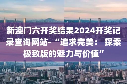新澳门六开奖结果2024开奖记录查询网站-“追求完美： 探索极致版的魅力与价值”