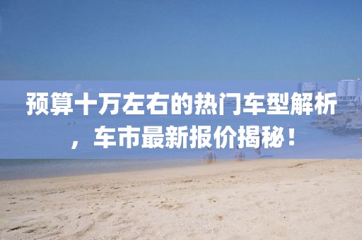 预算十万左右的热门车型解析，车市最新报价揭秘！