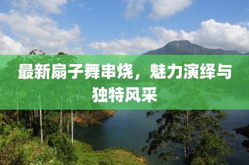 最新扇子舞串烧，魅力演绎与独特风采