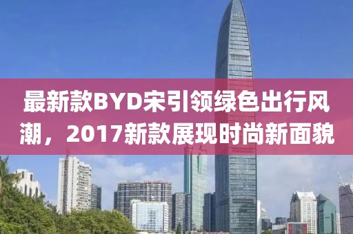 最新款BYD宋引领绿色出行风潮，2017新款展现时尚新面貌