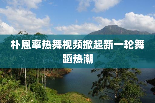 朴恩率热舞视频掀起新一轮舞蹈热潮