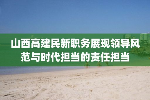 山西高建民新职务展现领导风范与时代担当的责任担当