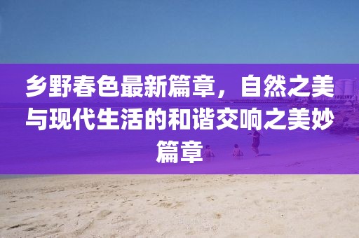 乡野春色最新篇章，自然之美与现代生活的和谐交响之美妙篇章