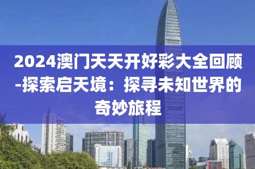 2024澳门天天开好彩大全回顾-探索启天境：探寻未知世界的奇妙旅程