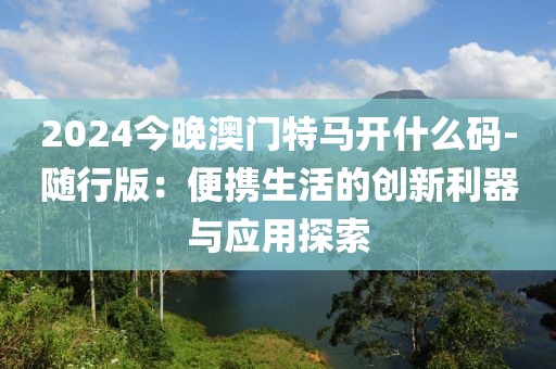 2024今晚澳门特马开什么码-随行版：便携生活的创新利器与应用探索