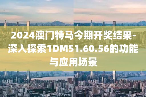 2024澳门特马今期开奖结果-深入探索1DM51.60.56的功能与应用场景