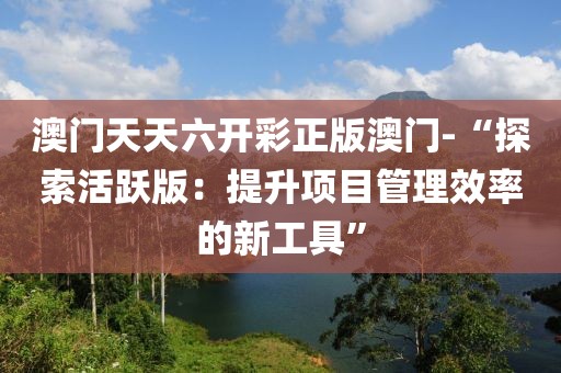 澳门天天六开彩正版澳门-“探索活跃版：提升项目管理效率的新工具”