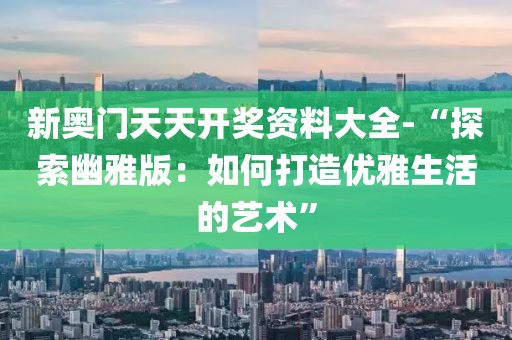 新奥门天天开奖资料大全-“探索幽雅版：如何打造优雅生活的艺术”