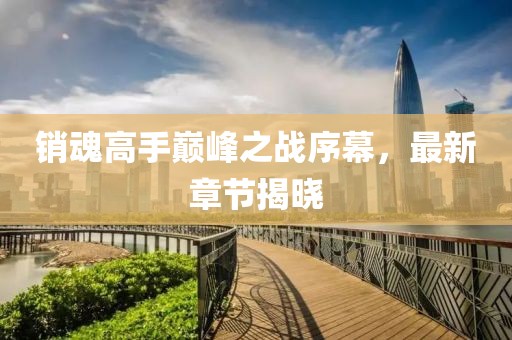 销魂高手巅峰之战序幕，最新章节揭晓