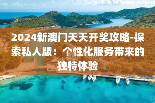 2024新澳门天天开奖攻略-探索私人版：个性化服务带来的独特体验