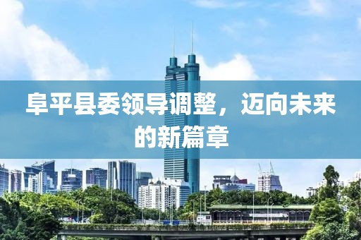 阜平县委领导调整，迈向未来的新篇章