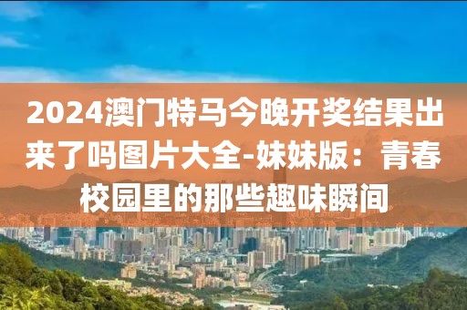 2024澳门特马今晚开奖结果出来了吗图片大全-妹妹版：青春校园里的那些趣味瞬间