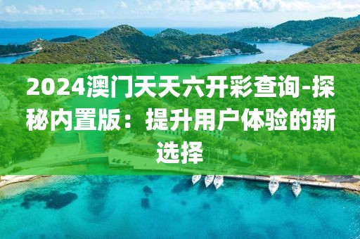2024澳门天天六开彩查询-探秘内置版：提升用户体验的新选择