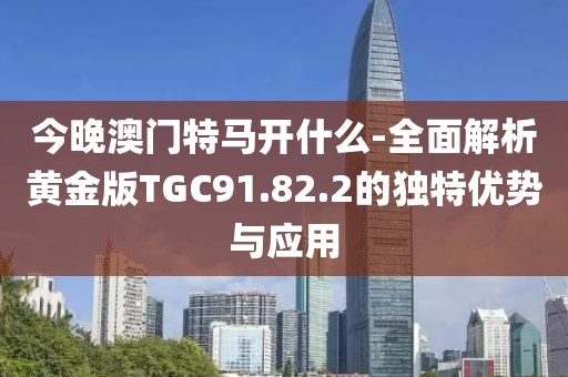 今晚澳门特马开什么-全面解析黄金版TGC91.82.2的独特优势与应用