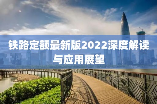 铁路定额最新版2022深度解读与应用展望
