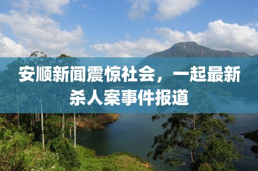 安顺新闻震惊社会，一起最新杀人案事件报道
