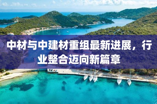 中材与中建材重组最新进展，行业整合迈向新篇章