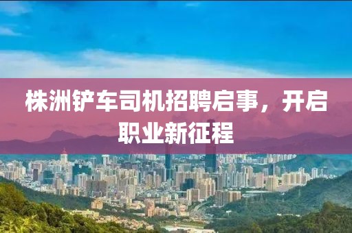 株洲铲车司机招聘启事，开启职业新征程