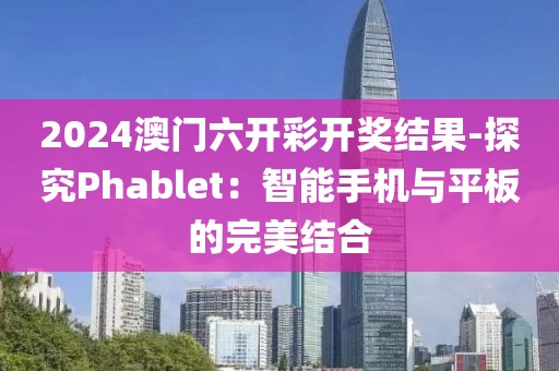 2024澳门六开彩开奖结果-探究Phablet：智能手机与平板的完美结合