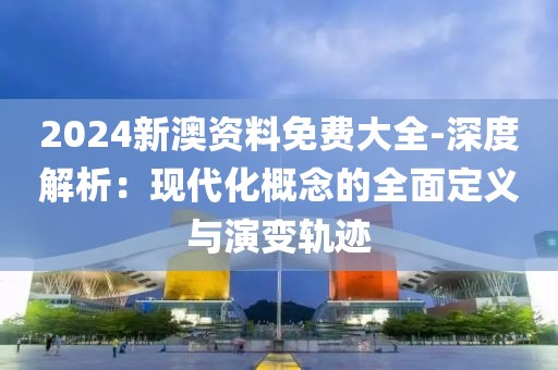2024新澳资料免费大全-深度解析：现代化概念的全面定义与演变轨迹