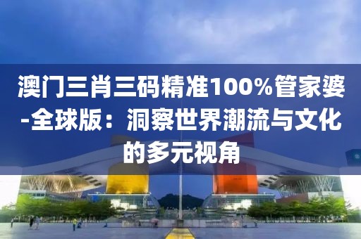 澳门三肖三码精准100%管家婆-全球版：洞察世界潮流与文化的多元视角
