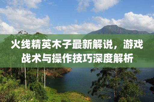 火线精英木子最新解说，游戏战术与操作技巧深度解析