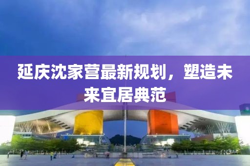 延庆沈家营最新规划，塑造未来宜居典范