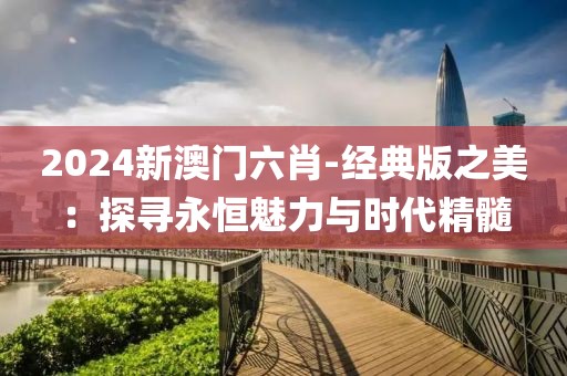 2024新澳门六肖-经典版之美：探寻永恒魅力与时代精髓