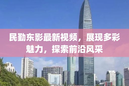 民勤东影最新视频，展现多彩魅力，探索前沿风采