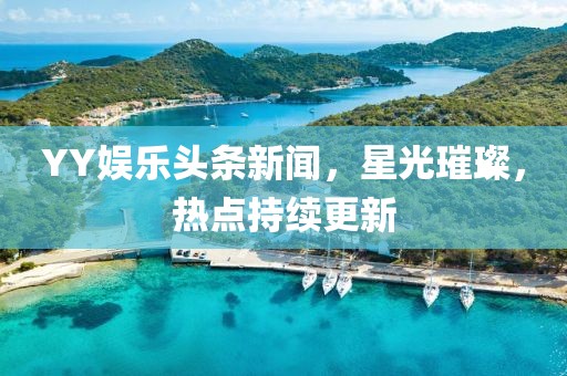 YY娱乐头条新闻，星光璀璨，热点持续更新