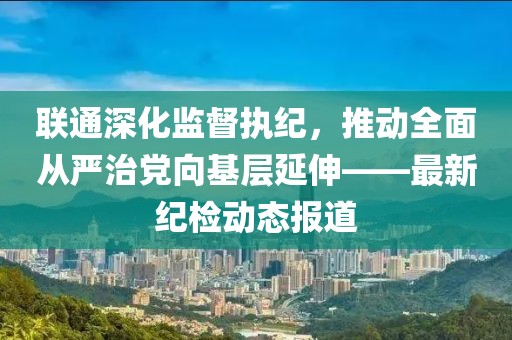 联通深化监督执纪，推动全面从严治党向基层延伸——最新纪检动态报道