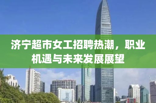 济宁超市女工招聘热潮，职业机遇与未来发展展望