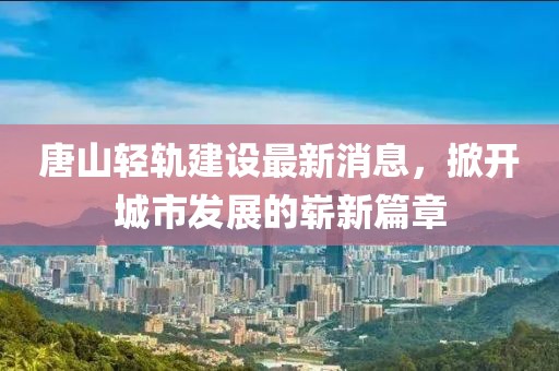 唐山轻轨建设最新消息，掀开城市发展的崭新篇章
