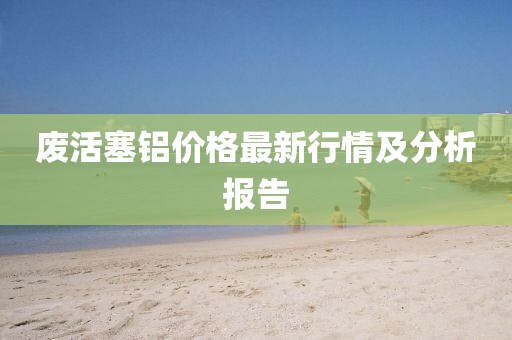 废活塞铝价格最新行情及分析报告