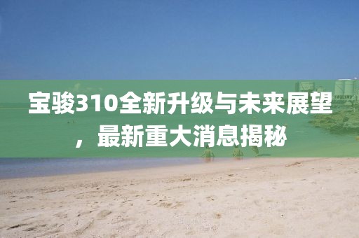 宝骏310全新升级与未来展望，最新重大消息揭秘