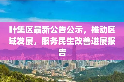 叶集区最新公告公示，推动区域发展，服务民生改善进展报告