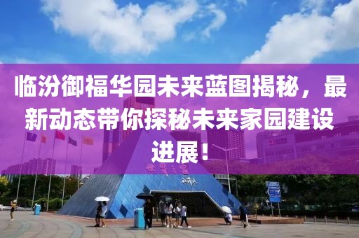 临汾御福华园未来蓝图揭秘，最新动态带你探秘未来家园建设进展！