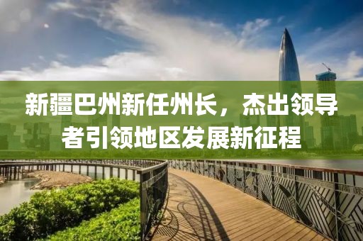 新疆巴州新任州长，杰出领导者引领地区发展新征程
