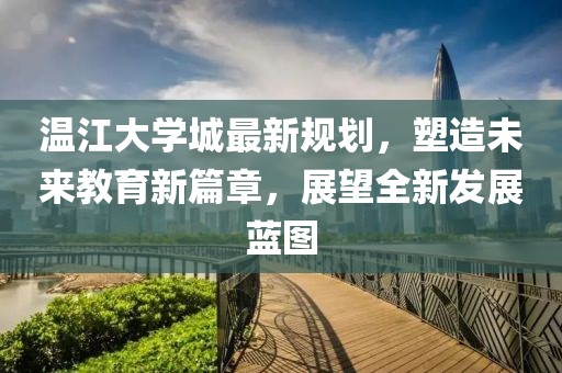 温江大学城最新规划，塑造未来教育新篇章，展望全新发展蓝图