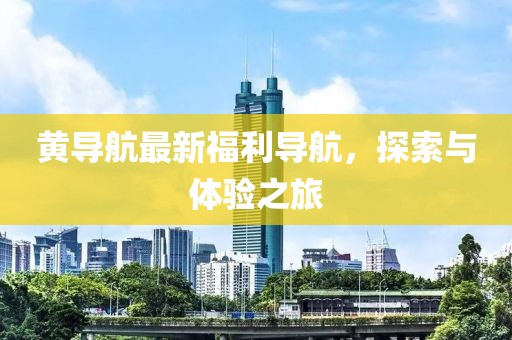 黄导航最新福利导航，探索与体验之旅