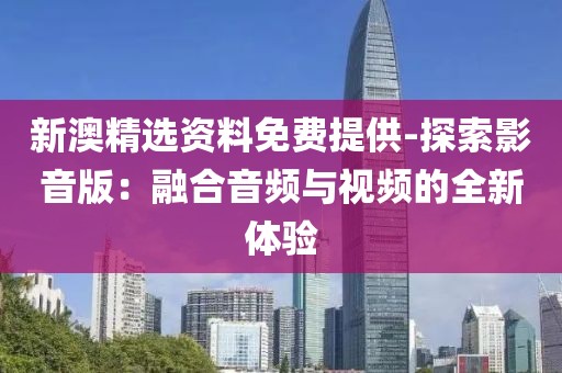 新澳精选资料免费提供-探索影音版：融合音频与视频的全新体验